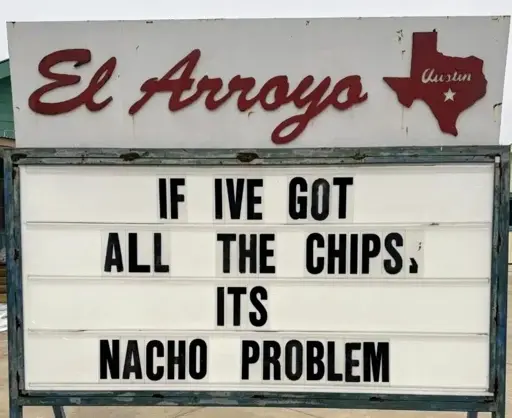 El Arroyo sign for 2025.02.10: "IF IVE GOT ALL THE CHIPS, ITS NACHO PROBLEM"